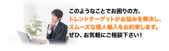 このようなことでお困りの方、トレンドターゲットがお悩みを解決し、スムーズな個人輸入をお約束します。ぜひ、お気軽にご相談下さい!
